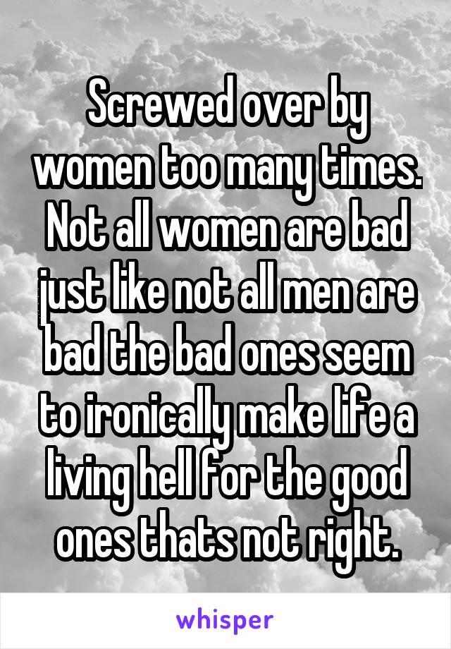 Screwed over by women too many times. Not all women are bad just like not all men are bad the bad ones seem to ironically make life a living hell for the good ones thats not right.