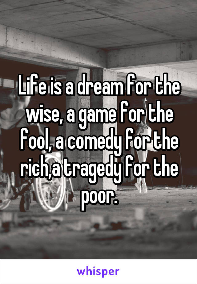 Life is a dream for the wise, a game for the fool, a comedy for the rich,a tragedy for the poor.