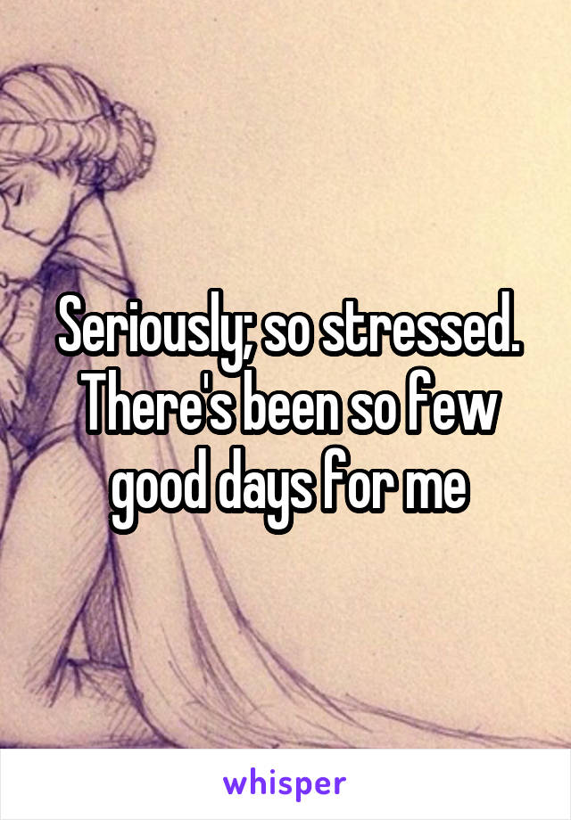 Seriously; so stressed.
There's been so few good days for me