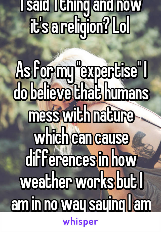 I said 1 thing and now it's a religion? Lol 

As for my "expertise" I do believe that humans mess with nature which can cause differences in how weather works but I am in no way saying I am a pro