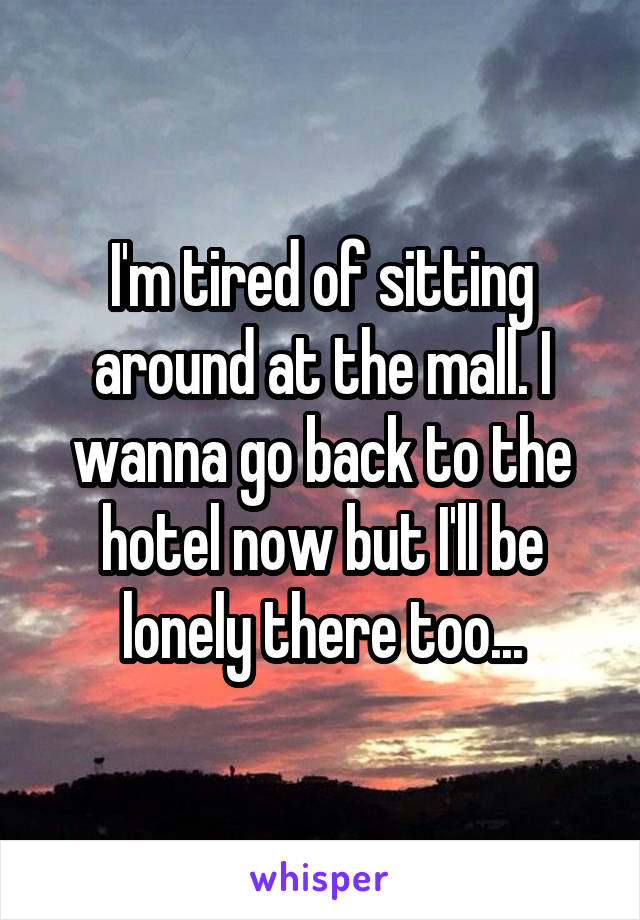 I'm tired of sitting around at the mall. I wanna go back to the hotel now but I'll be lonely there too...