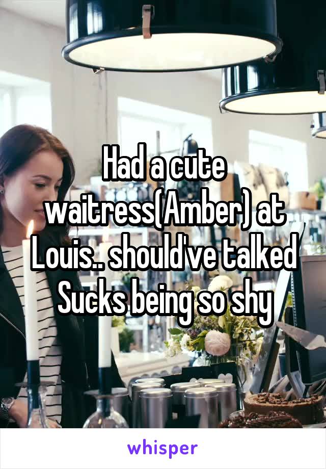 Had a cute waitress(Amber) at Louis.. should've talked
Sucks being so shy