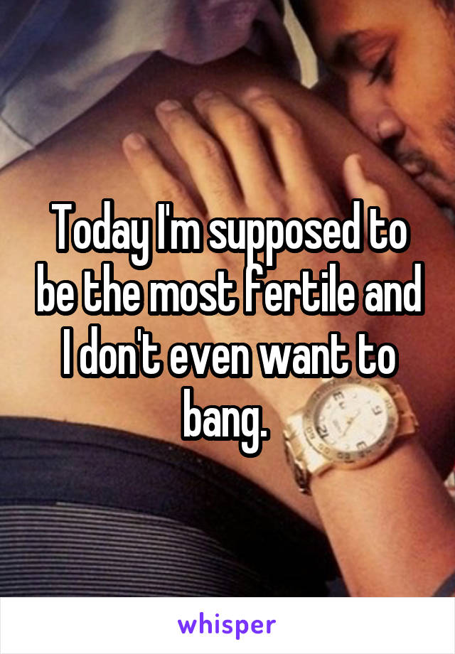 Today I'm supposed to be the most fertile and I don't even want to bang. 