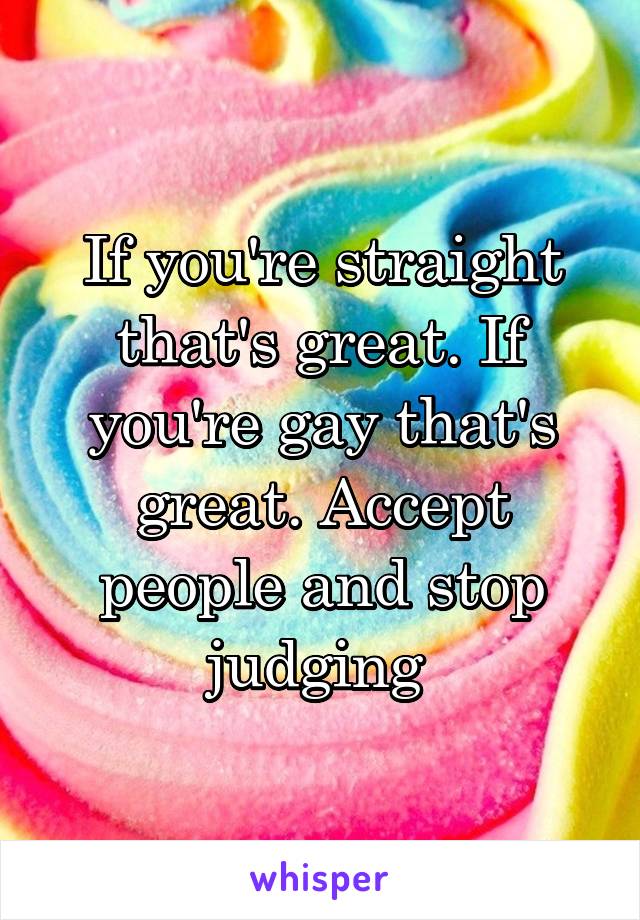 If you're straight that's great. If you're gay that's great. Accept people and stop judging 
