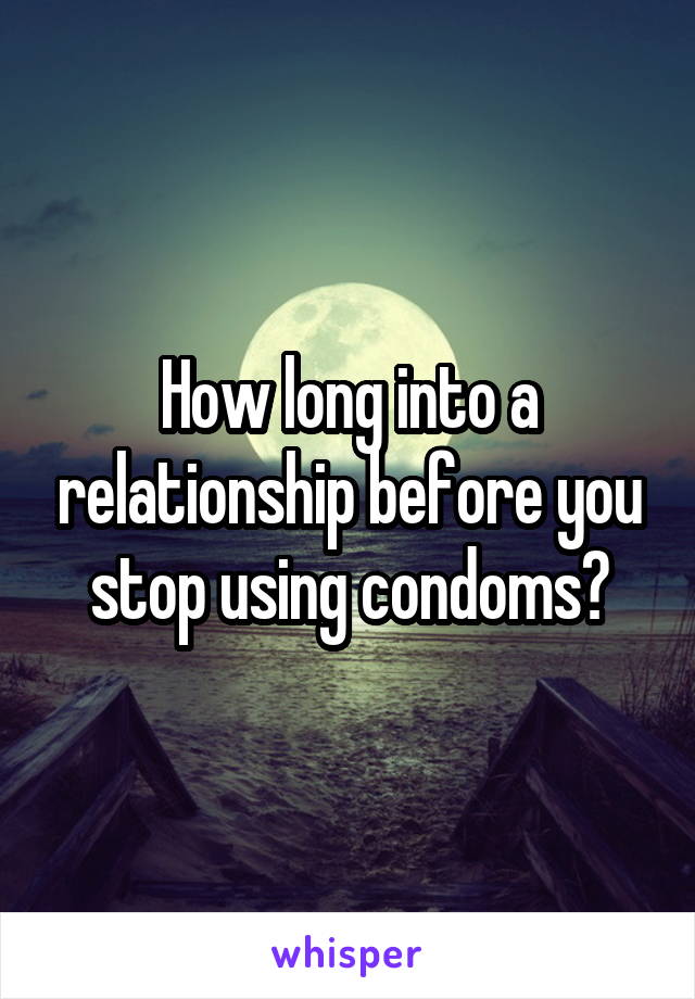 How long into a relationship before you stop using condoms?