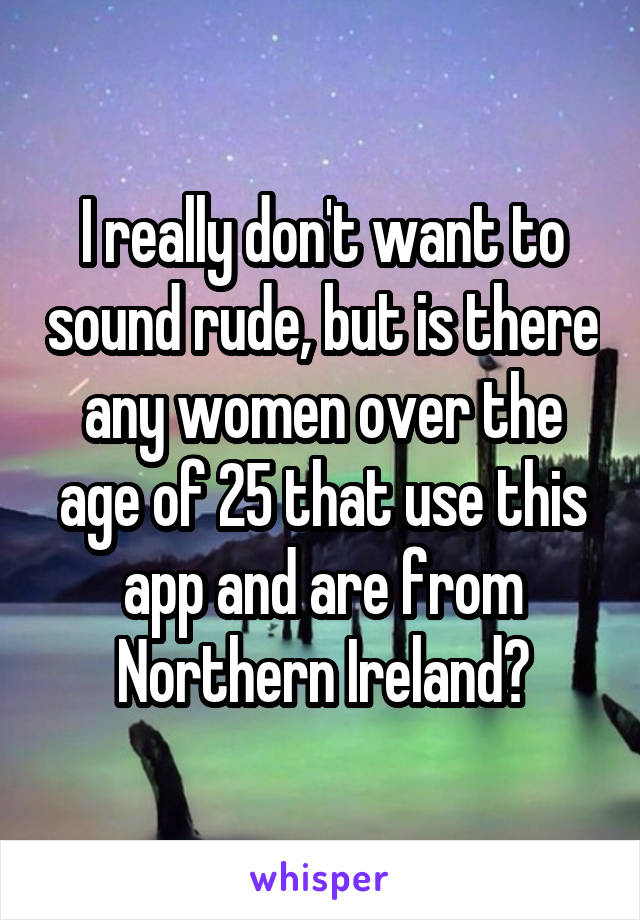 I really don't want to sound rude, but is there any women over the age of 25 that use this app and are from Northern Ireland?