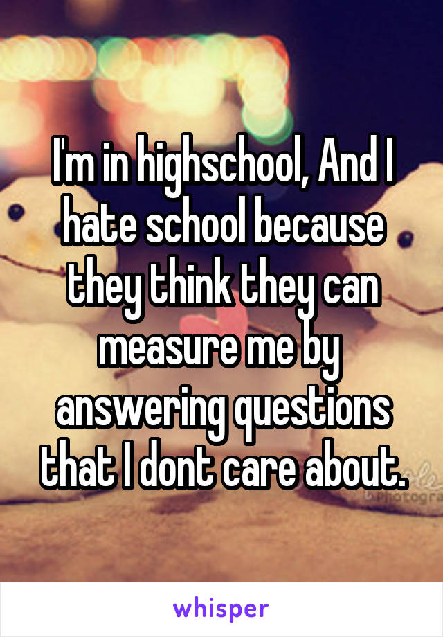 I'm in highschool, And I hate school because they think they can measure me by  answering questions that I dont care about.