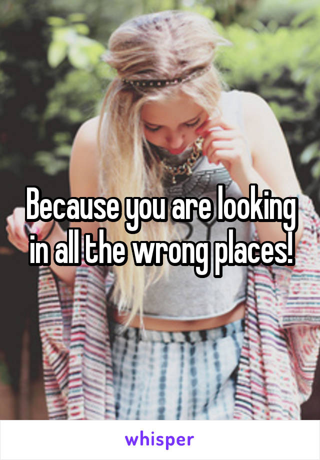 Because you are looking in all the wrong places!