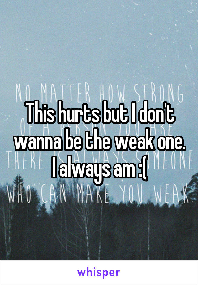 This hurts but I don't wanna be the weak one. I always am :(