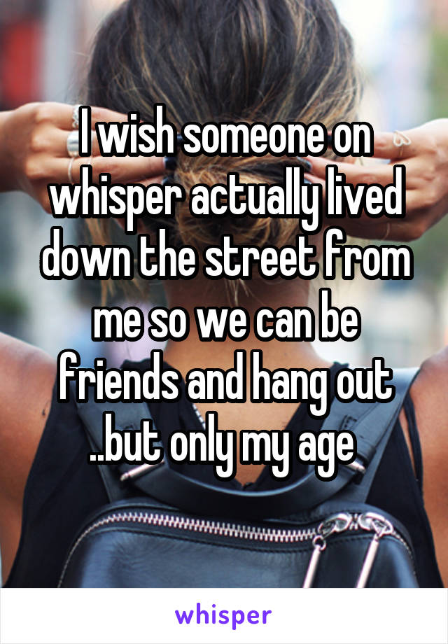 I wish someone on whisper actually lived down the street from me so we can be friends and hang out ..but only my age 
