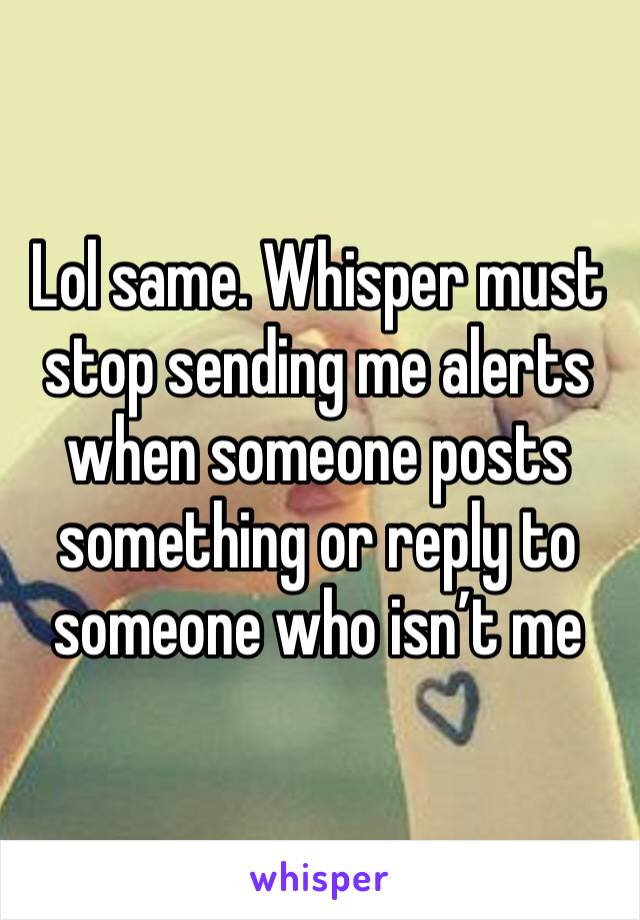Lol same. Whisper must stop sending me alerts when someone posts something or reply to someone who isn’t me 