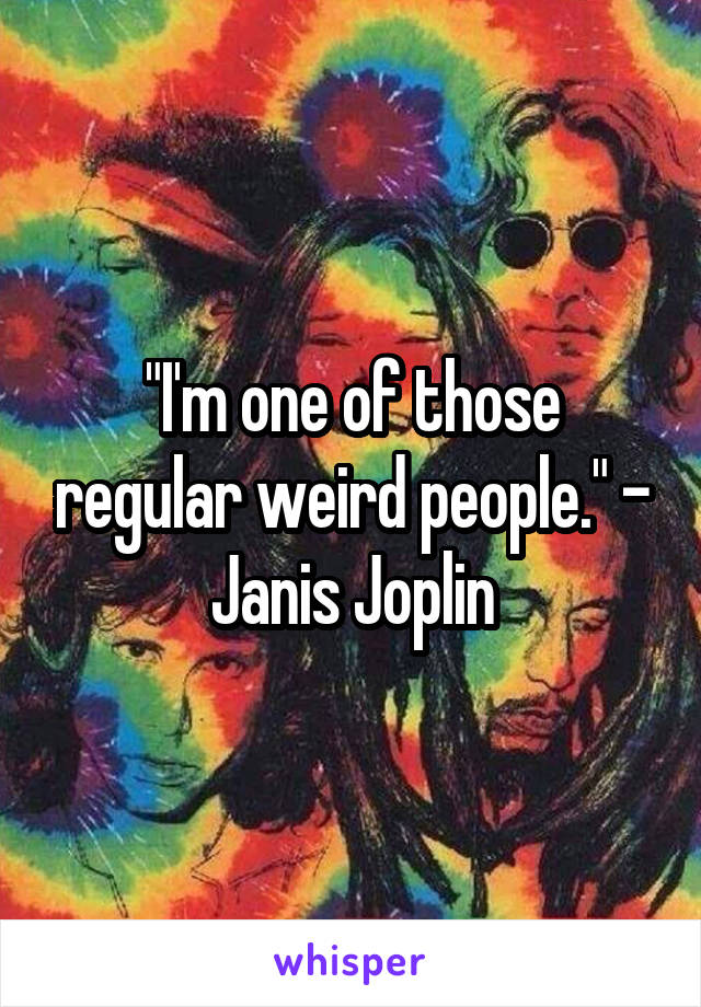 "I'm one of those regular weird people." - Janis Joplin