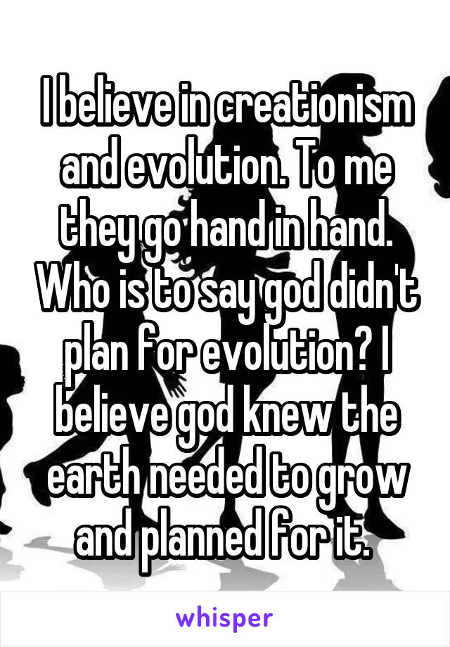 I believe in creationism and evolution. To me they go hand in hand. Who is to say god didn't plan for evolution? I believe god knew the earth needed to grow and planned for it. 
