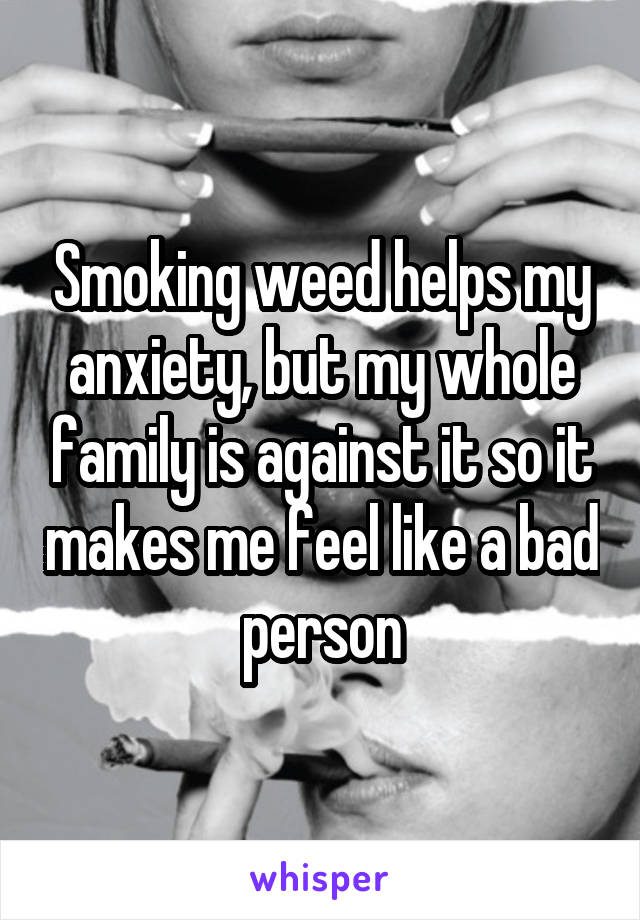 Smoking weed helps my anxiety, but my whole family is against it so it makes me feel like a bad person