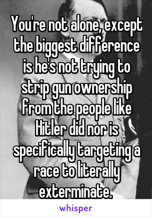 You're not alone, except the biggest difference is he's not trying to strip gun ownership from the people like Hitler did nor is specifically targeting a race to literally exterminate. 