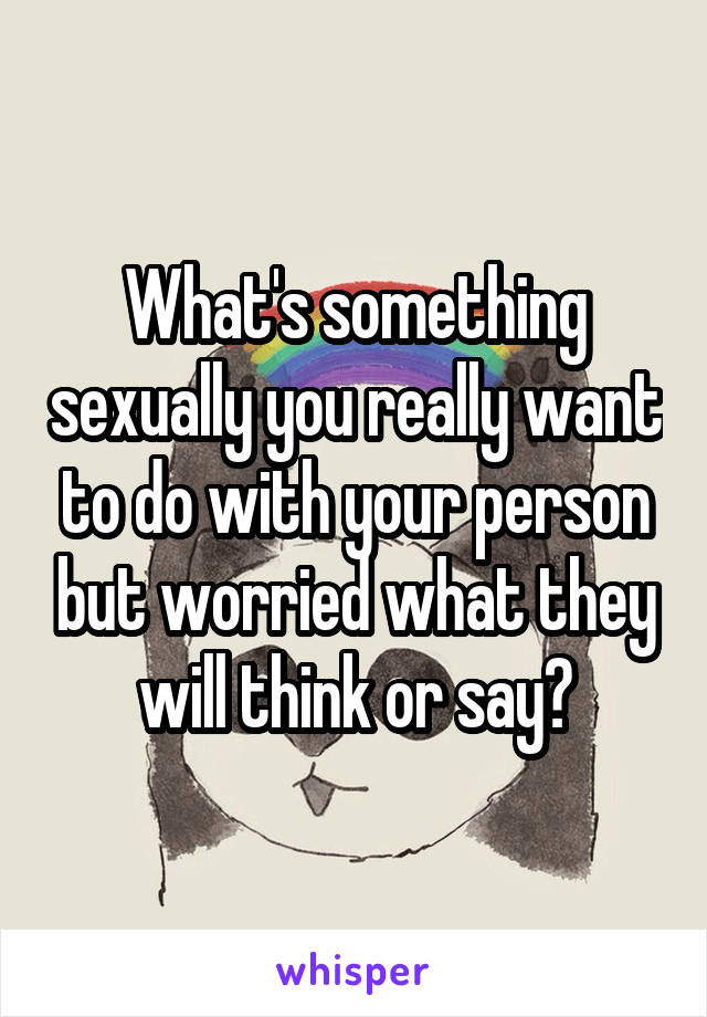 What's something sexually you really want to do with your person but worried what they will think or say?