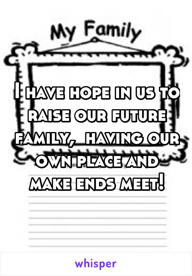 I have hope in us to raise our future family,  having our own place and make ends meet!