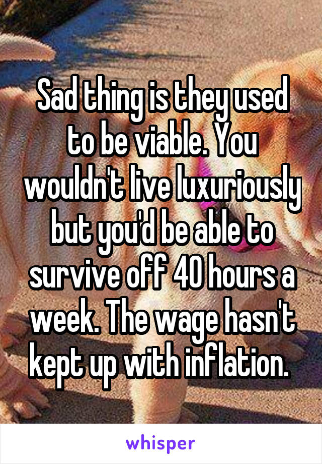 Sad thing is they used to be viable. You wouldn't live luxuriously but you'd be able to survive off 40 hours a week. The wage hasn't kept up with inflation. 