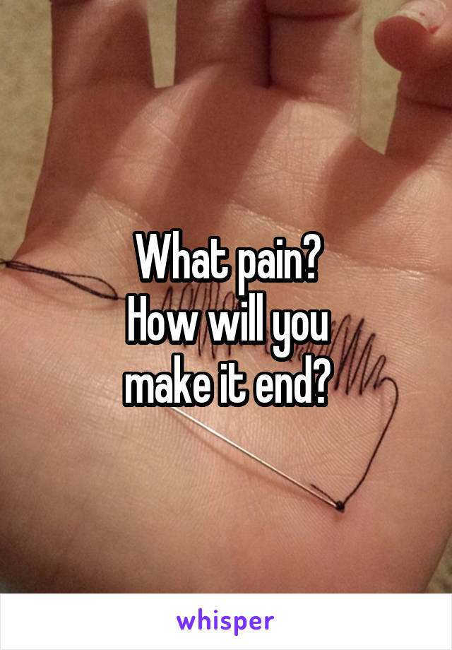 What pain?
How will you
make it end?