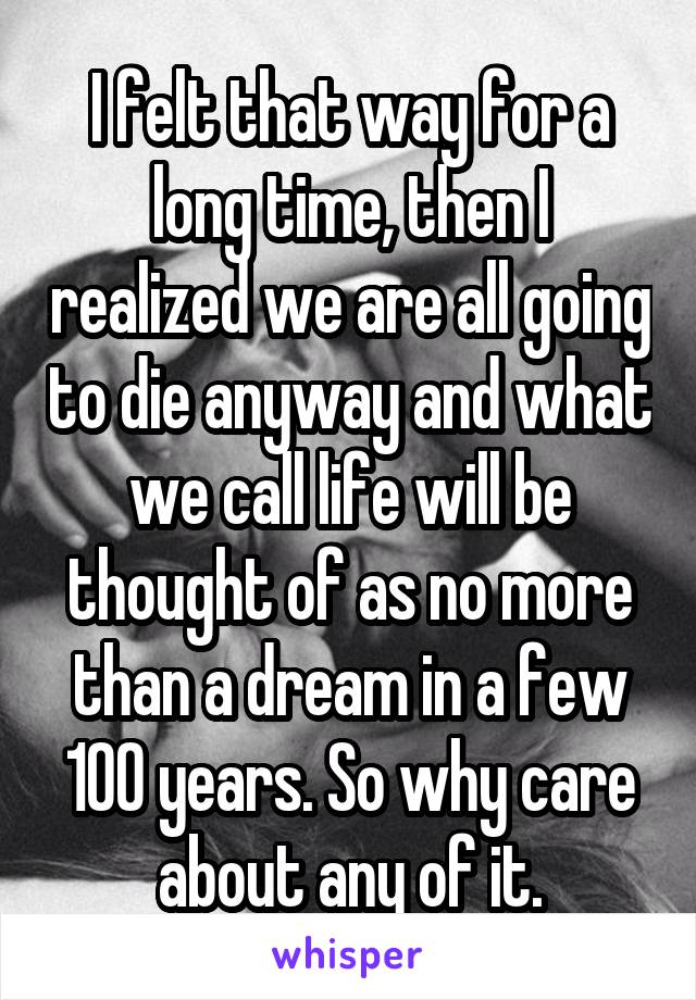 I felt that way for a long time, then I realized we are all going to die anyway and what we call life will be thought of as no more than a dream in a few 100 years. So why care about any of it.