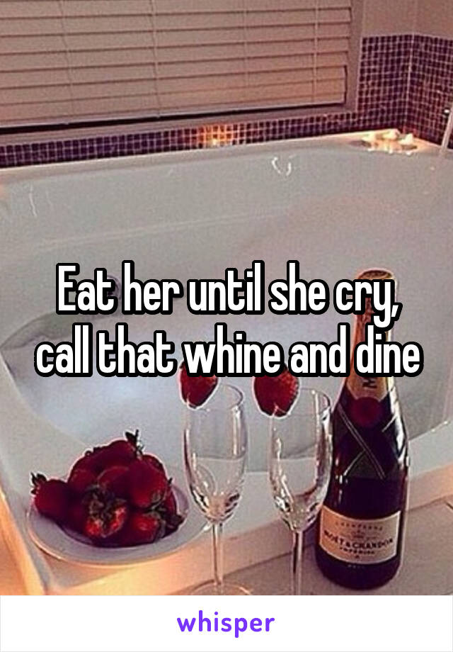 Eat her until she cry, call that whine and dine