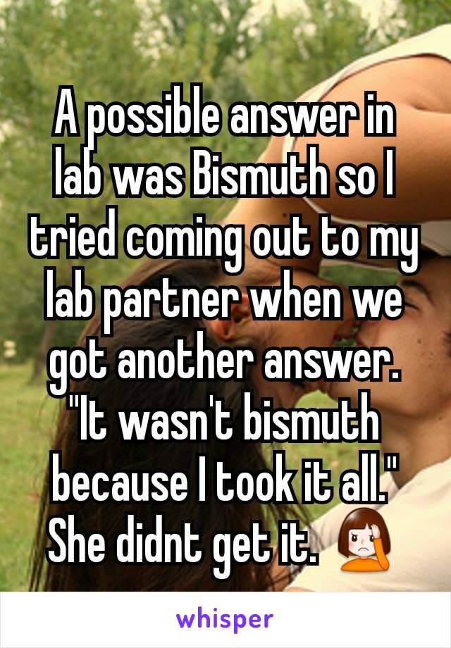 A possible answer in lab was Bismuth so I tried coming out to my lab partner when we got another answer. "It wasn't bismuth because I took it all." She didnt get it. 🤦