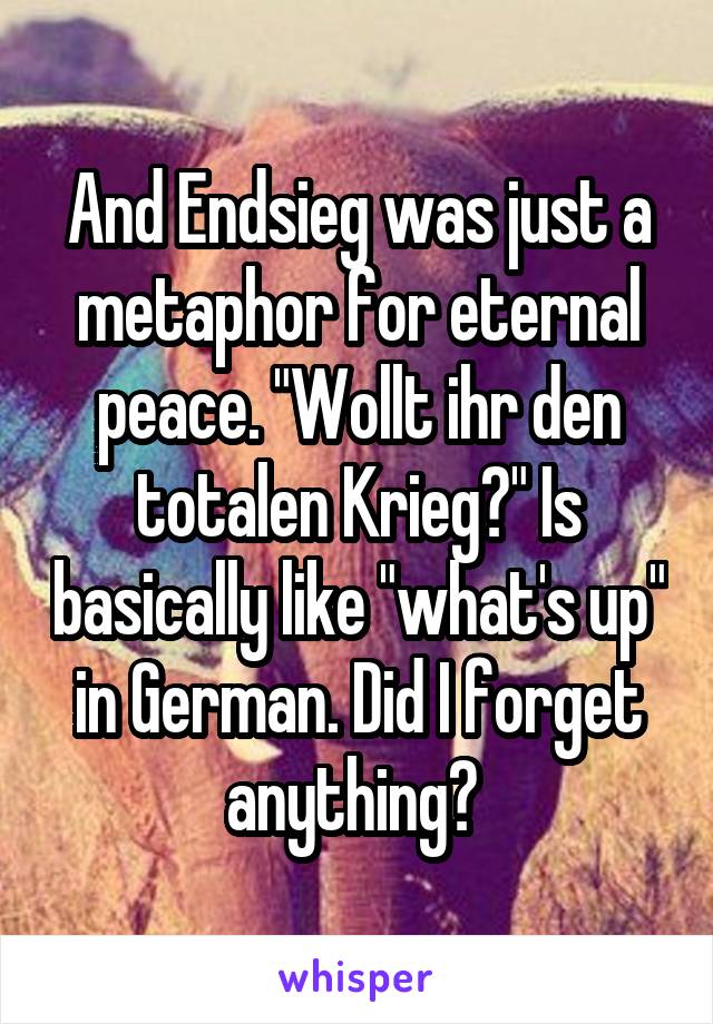 And Endsieg was just a metaphor for eternal peace. "Wollt ihr den totalen Krieg?" Is basically like "what's up" in German. Did I forget anything? 