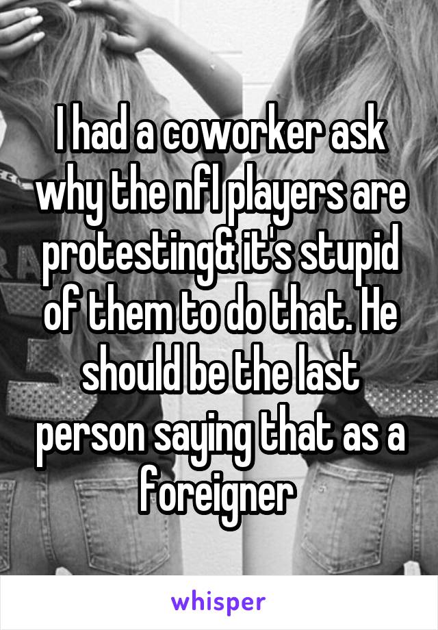I had a coworker ask why the nfl players are protesting& it's stupid of them to do that. He should be the last person saying that as a foreigner 