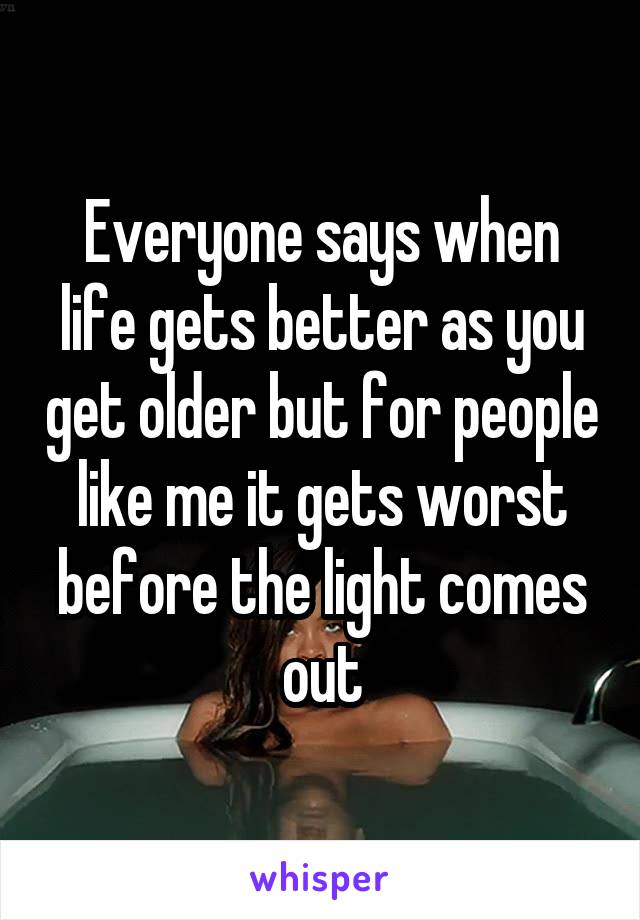 Everyone says when life gets better as you get older but for people like me it gets worst before the light comes out
