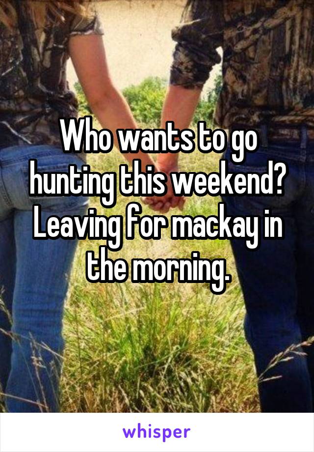 Who wants to go hunting this weekend? Leaving for mackay in the morning.
