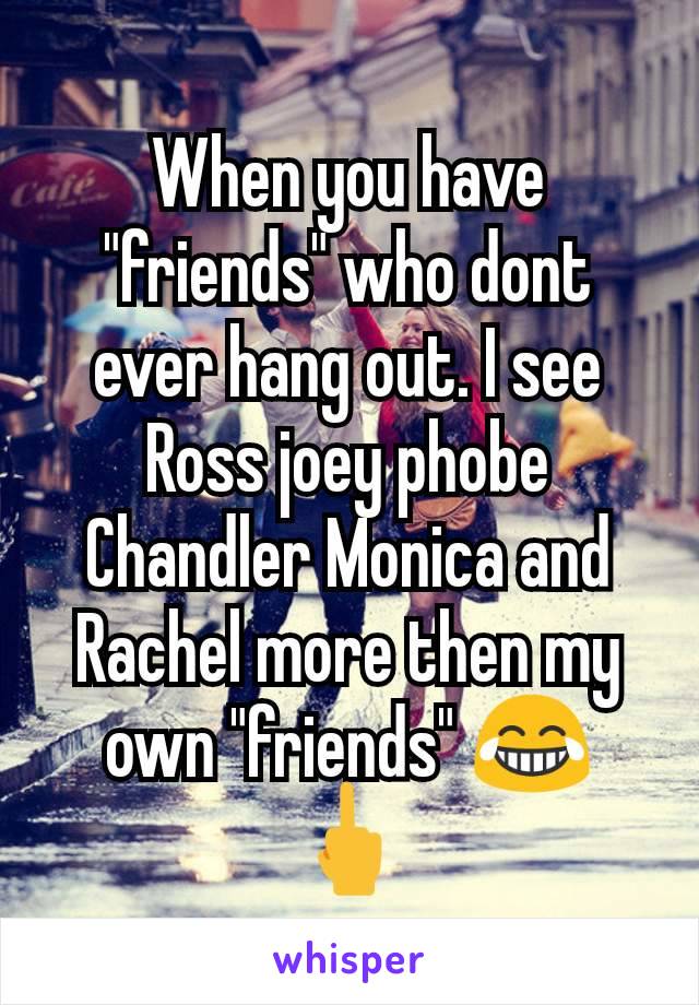 When you have "friends" who dont ever hang out. I see Ross joey phobe Chandler Monica and Rachel more then my own "friends" 😂  🖕