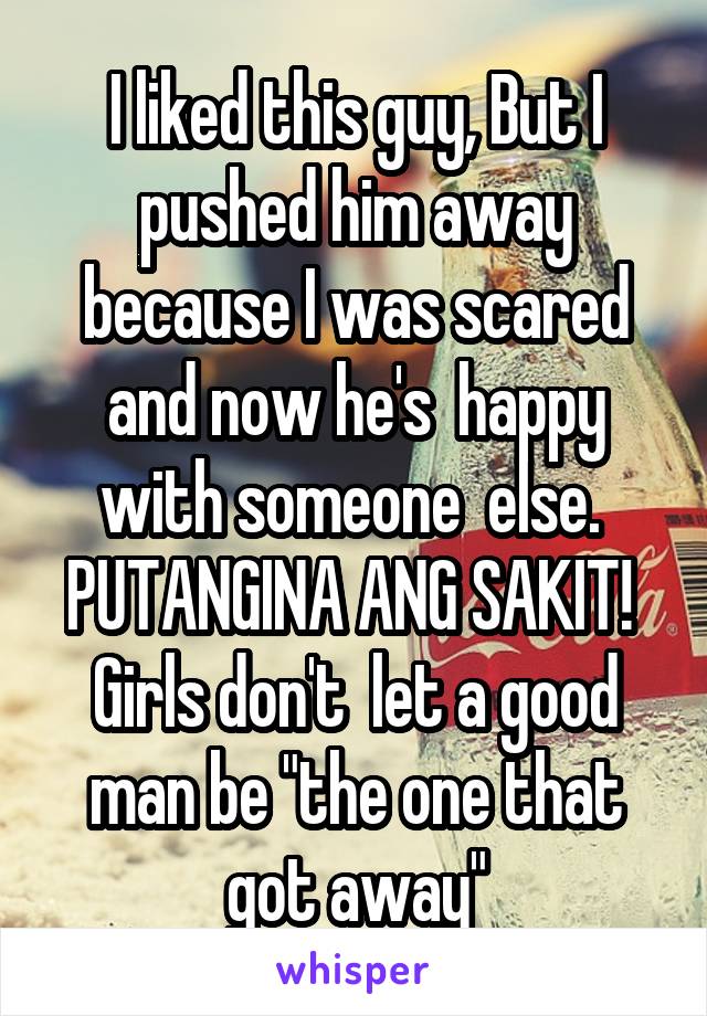 I liked this guy, But I pushed him away because I was scared and now he's  happy with someone  else.  PUTANGINA ANG SAKIT!  Girls don't  let a good man be "the one that got away"