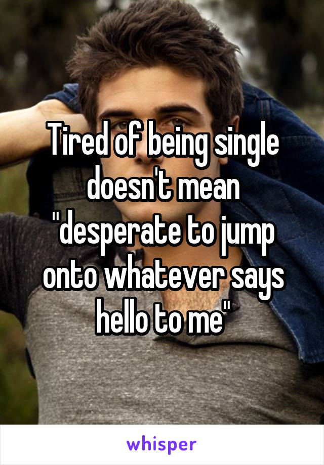 Tired of being single doesn't mean "desperate to jump onto whatever says hello to me"