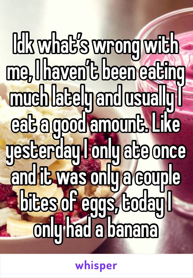 Idk what’s wrong with me, I haven’t been eating much lately and usually I eat a good amount. Like yesterday I only ate once and it was only a couple bites of eggs, today I only had a banana 