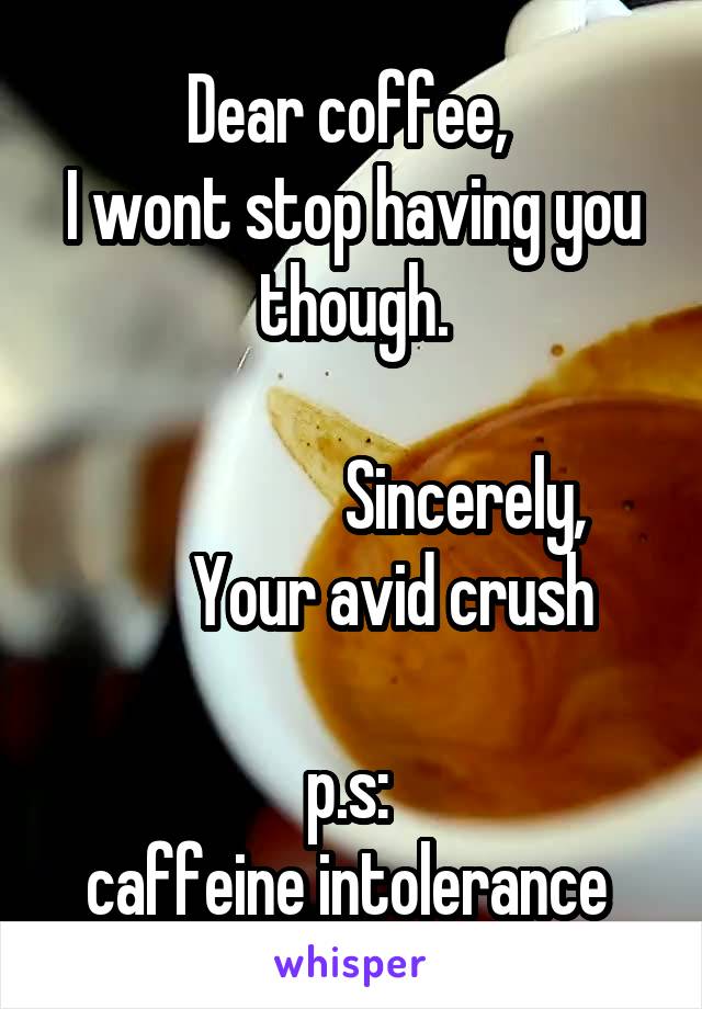 Dear coffee, 
I wont stop having you though.
       
                 Sincerely,
      Your avid crush

p.s: 
caffeine intolerance 