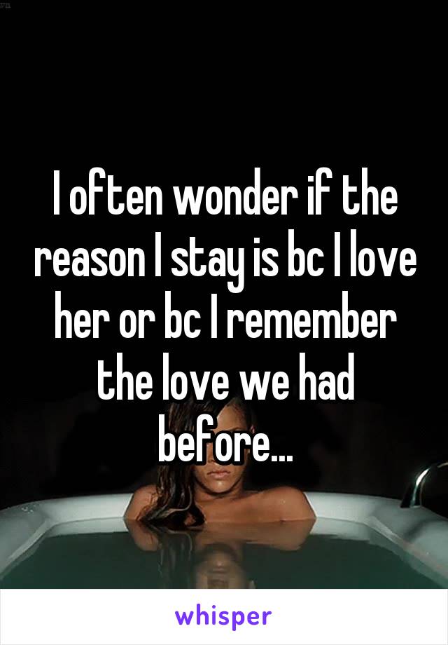 I often wonder if the reason I stay is bc I love her or bc I remember the love we had before...