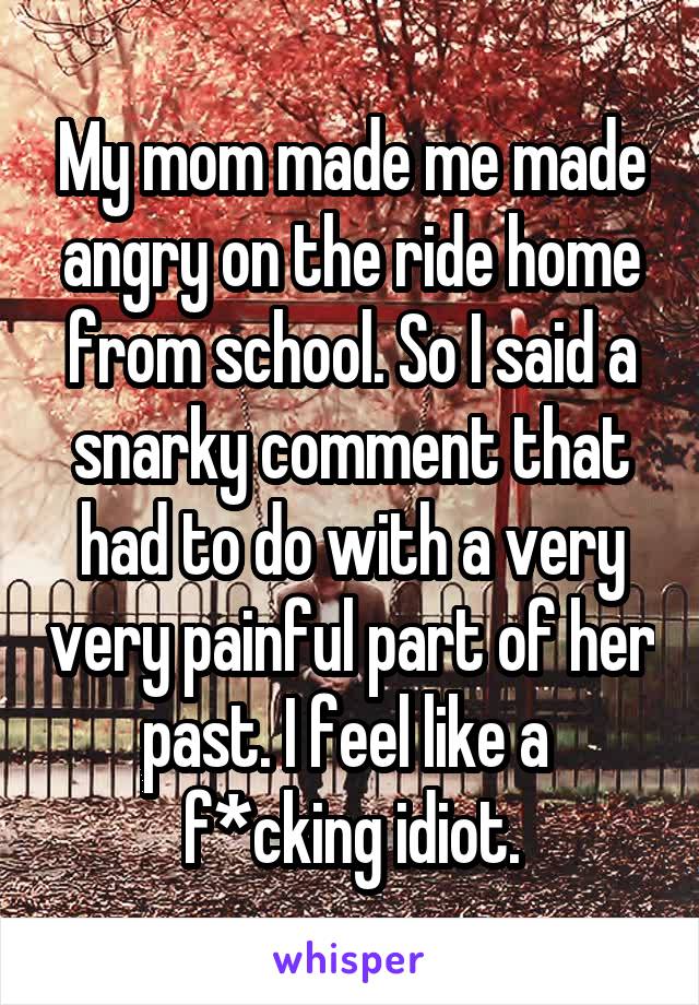 My mom made me made angry on the ride home from school. So I said a snarky comment that had to do with a very very painful part of her past. I feel like a  f*cking idiot.