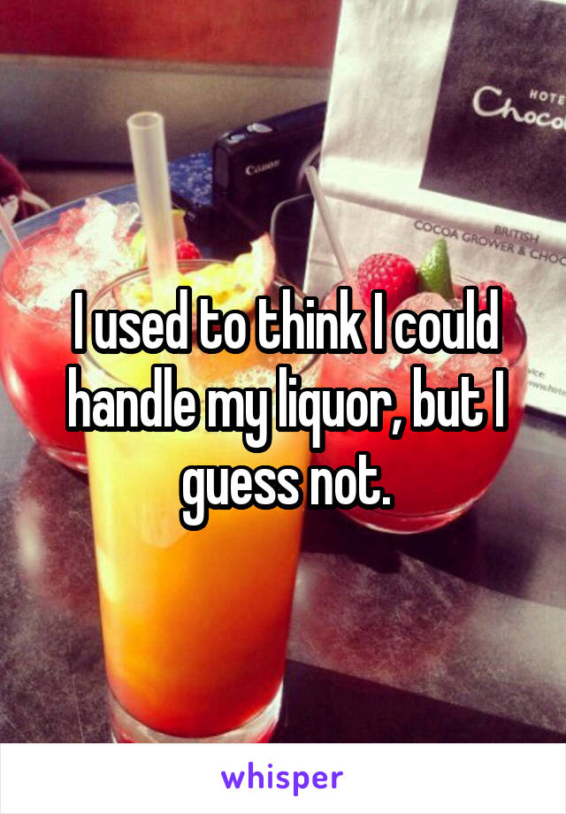 I used to think I could handle my liquor, but I guess not.