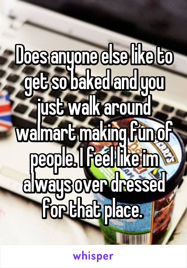 Does anyone else like to get so baked and you just walk around walmart making fun of people. I feel like im always over dressed for that place. 
