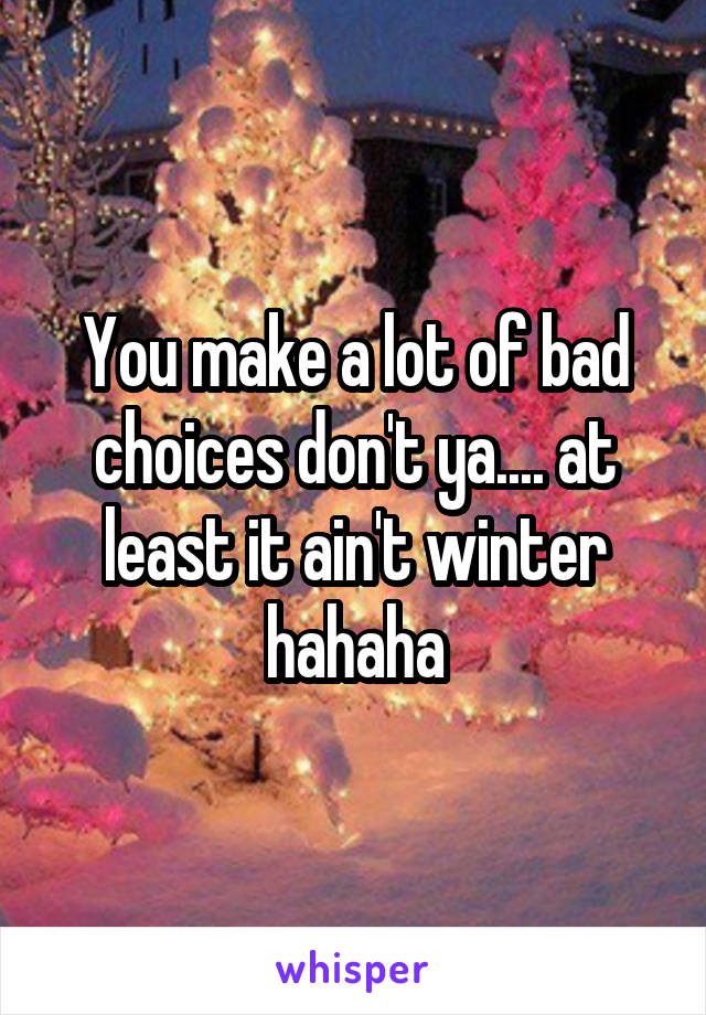 You make a lot of bad choices don't ya.... at least it ain't winter hahaha