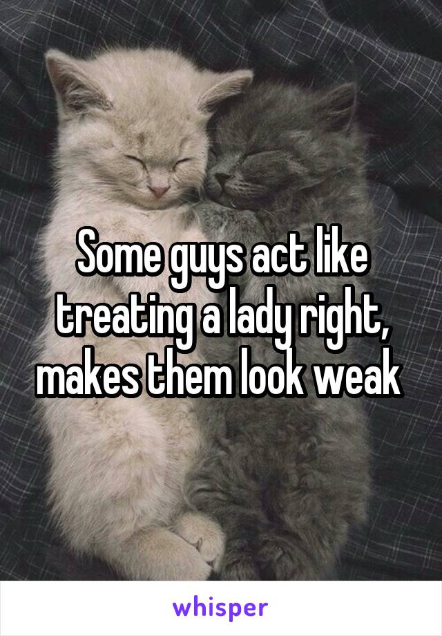 Some guys act like treating a lady right, makes them look weak 
