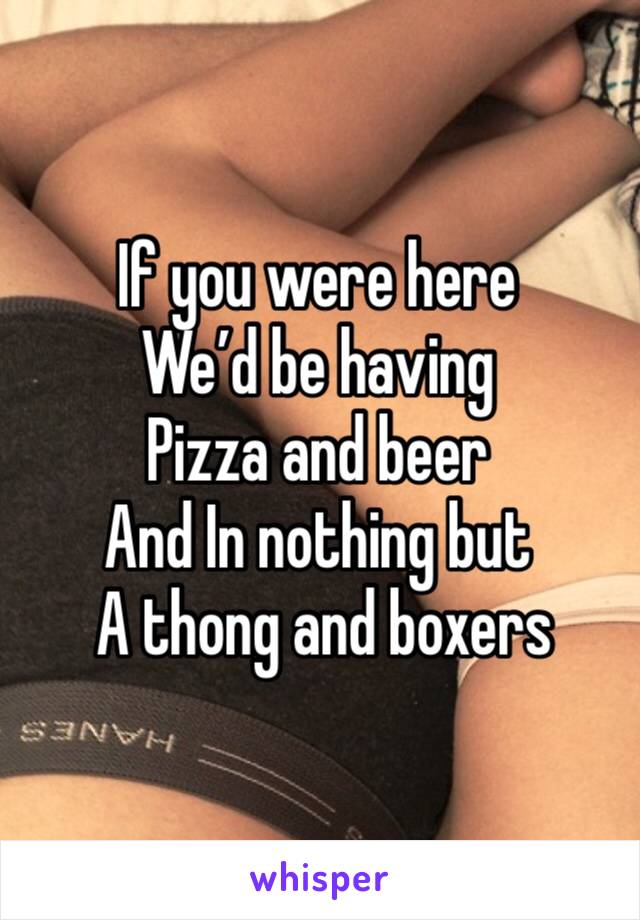 If you were here
We’d be having 
Pizza and beer
And In nothing but
 A thong and boxers 