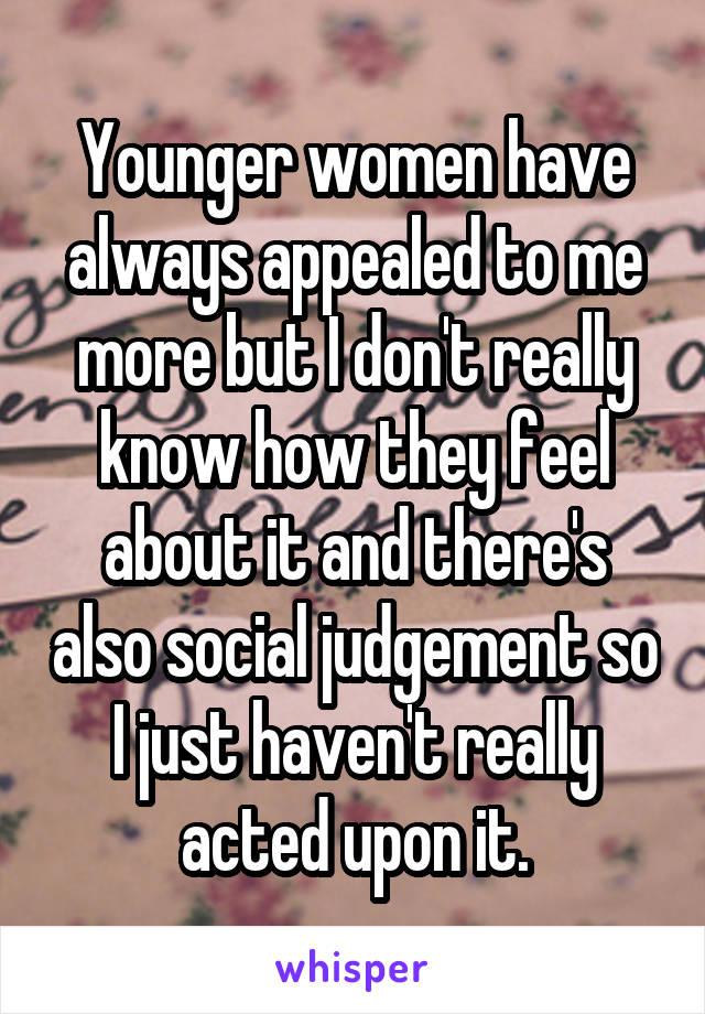 Younger women have always appealed to me more but I don't really know how they feel about it and there's also social judgement so I just haven't really acted upon it.