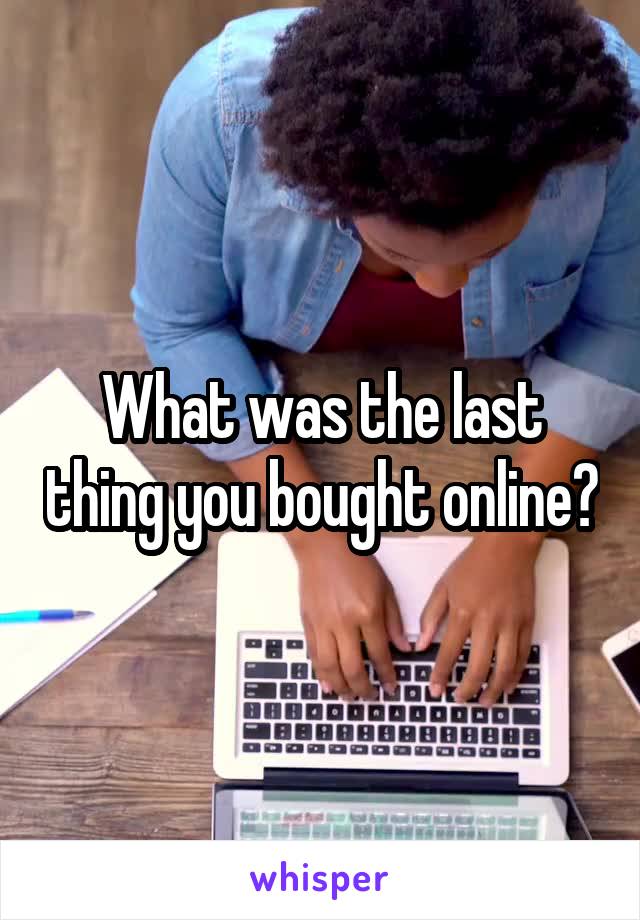 What was the last thing you bought online?