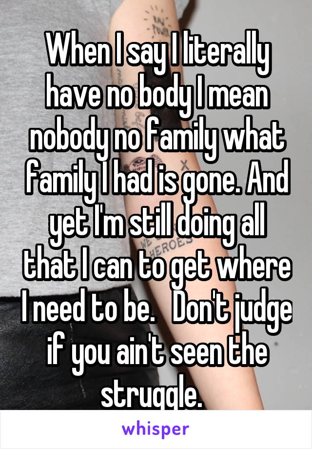 When I say I literally have no body I mean nobody no family what family I had is gone. And yet I'm still doing all that I can to get where I need to be.   Don't judge if you ain't seen the struggle.  