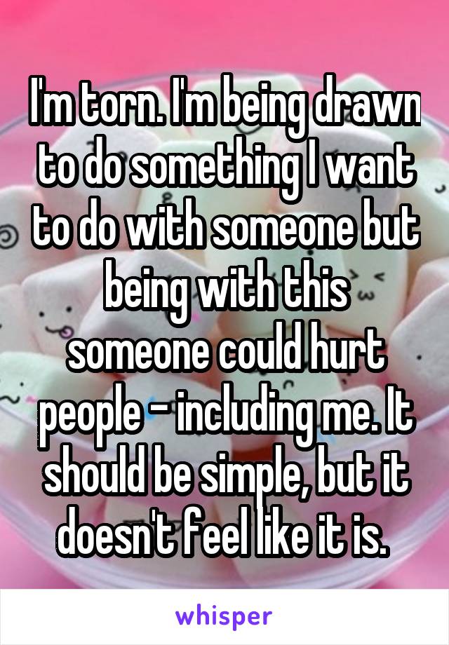 I'm torn. I'm being drawn to do something I want to do with someone but being with this someone could hurt people - including me. It should be simple, but it doesn't feel like it is. 
