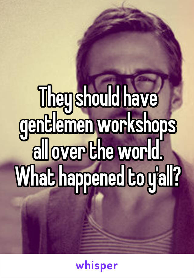 They should have gentlemen workshops all over the world. What happened to y'all?