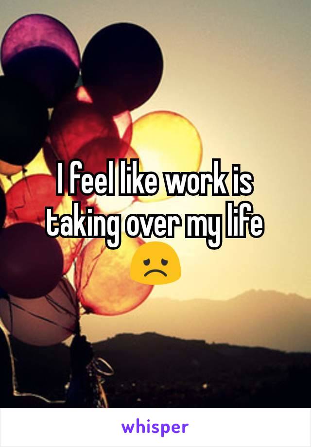 I feel like work is taking over my life 😞