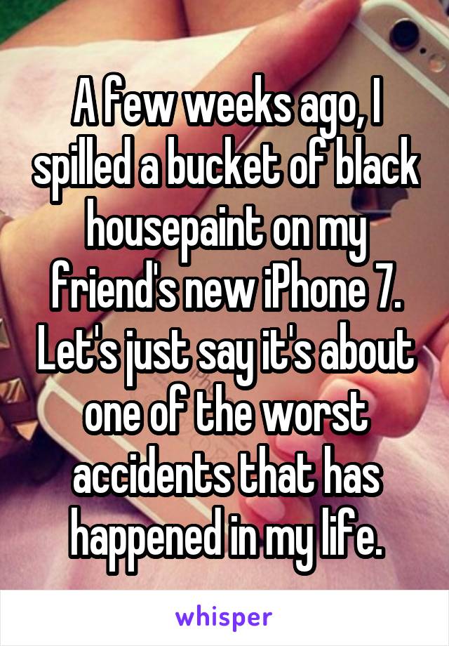 A few weeks ago, I spilled a bucket of black housepaint on my friend's new iPhone 7. Let's just say it's about one of the worst accidents that has happened in my life.