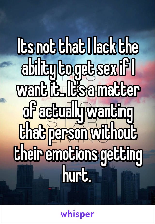 Its not that I lack the ability to get sex if I want it.. It's a matter of actually wanting that person without their emotions getting hurt. 